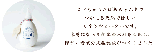 こどもからおばあちゃんまでつかえる天然で優しいリネンウォーターです。木屑になった新潟の木材を活用し、障がい者就労支援施設がつくりました。